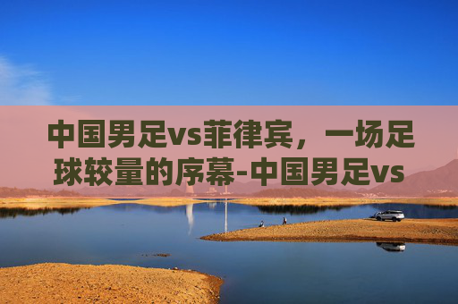 中国男足vs菲律宾，一场足球较量的序幕-中国男足vs菲律宾男篮