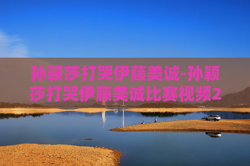 孙颖莎打哭伊藤美诚-孙颖莎打哭伊藤美诚比赛视频2021