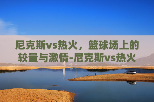 尼克斯vs热火，篮球场上的较量与激情-尼克斯vs热火预测