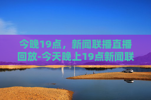 今晚19点，新闻联播直播回放-今天晚上19点新闻联播直播回放视频播放下载安装