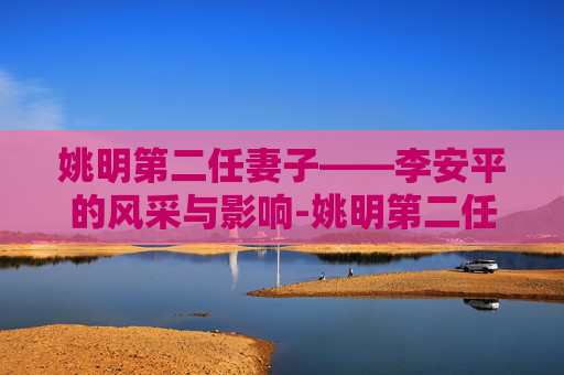 姚明第二任妻子——李安平的风采与影响-姚明第二任妻子是谁