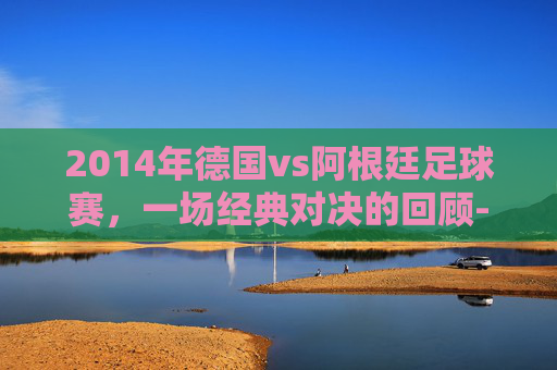 2014年德国vs阿根廷足球赛，一场经典对决的回顾-2014年德国VS阿根廷