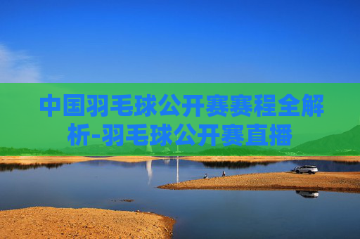 中国羽毛球公开赛赛程全解析-羽毛球公开赛直播