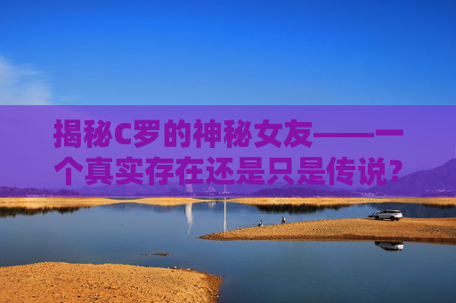 揭秘C罗的神秘女友——一个真实存在还是只是传说？-c罗女友乔治娜个人资料