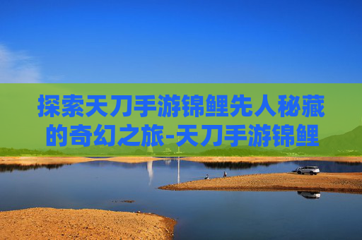探索天刀手游锦鲤先人秘藏的奇幻之旅-天刀手游锦鲤先人秘藏4 探索天刀手游锦鲤先人秘藏的奇幻之旅-天刀手游锦鲤先人秘藏4