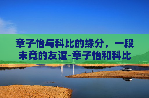 章子怡与科比的缘分，一段未竟的友谊-章子怡和科比在一起过吗知乎