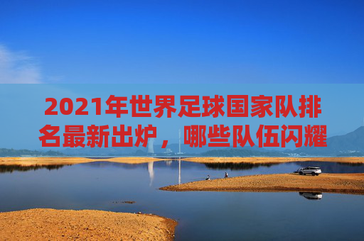 2021年世界足球国家队排名最新出炉，哪些队伍闪耀？-世界国家足球队实力排名榜