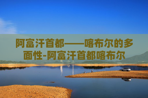 阿富汗首都——喀布尔的多面性-阿富汗首都喀布尔