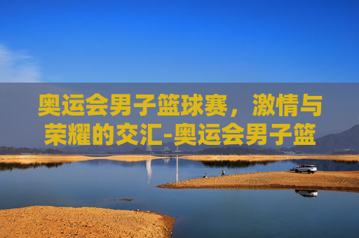 奥运会男子篮球赛，激情与荣耀的交汇-奥运会男子篮球赛制