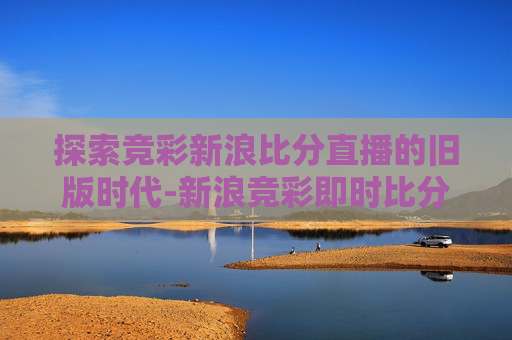 探索竞彩新浪比分直播的旧版时代-新浪竞彩即时比分旧版