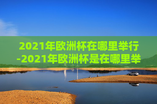 2021年欧洲杯在哪里举行-2021年欧洲杯是在哪里举行的