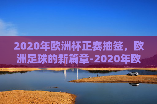 2020年欧洲杯正赛抽签，欧洲足球的新篇章-2020年欧洲杯正赛抽签时间