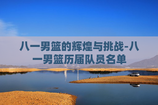 八一男篮的辉煌与挑战-八一男篮历届队员名单