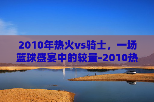 2010年热火vs骑士，一场篮球盛宴中的较量-2010热火vs骑士录像回放