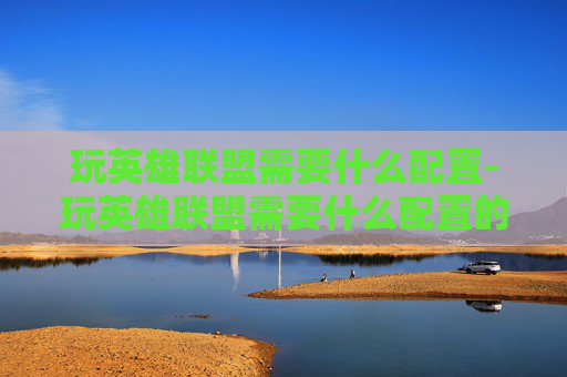 玩英雄联盟需要什么配置-玩英雄联盟需要什么配置的电脑