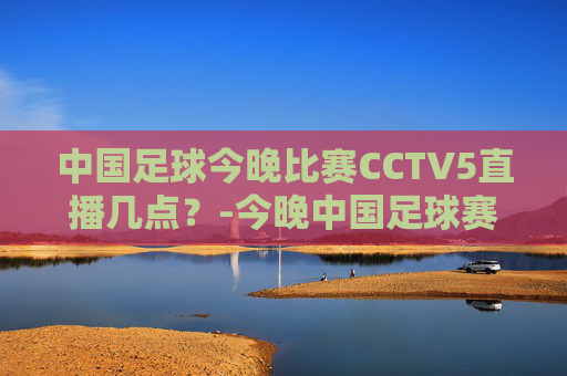 中国足球今晚比赛CCTV5直播几点？-今晚中国足球赛事