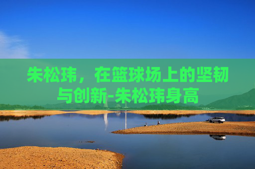 朱松玮，在篮球场上的坚韧与创新-朱松玮身高