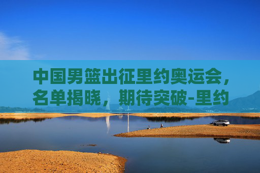 中国男篮出征里约奥运会，名单揭晓，期待突破-里约奥运会中国男篮名单公布