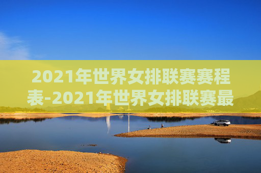 2021年世界女排联赛赛程表-2021年世界女排联赛最新战况