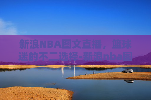 新浪NBA图文直播，篮球迷的不二选择-新浪nba图文直播免费观看