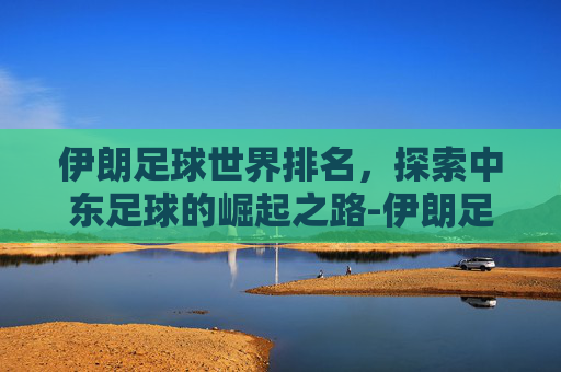 伊朗足球世界排名，探索中东足球的崛起之路-伊朗足球世界排名多少名