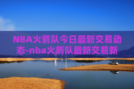 NBA火箭队今日最新交易动态-nba火箭队最新交易新闻