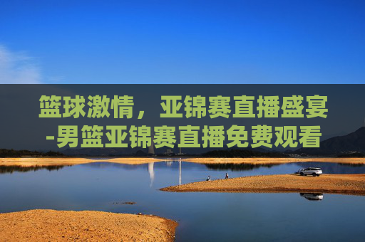 篮球激情，亚锦赛直播盛宴-男篮亚锦赛直播免费观看