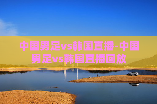中国男足vs韩国直播-中国男足vs韩国直播回放