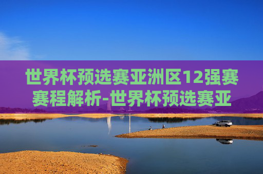 世界杯预选赛亚洲区12强赛赛程解析-世界杯预选赛亚洲12强分档