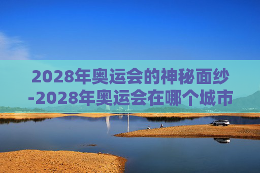 2028年奥运会的神秘面纱-2028年奥运会在哪个城市举办