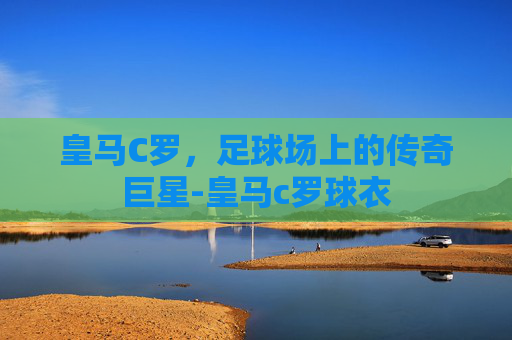 皇马C罗，足球场上的传奇巨星-皇马c罗球衣