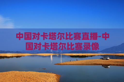 中国对卡塔尔比赛直播-中国对卡塔尔比赛录像