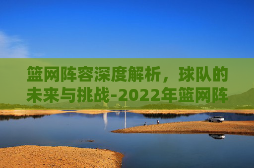 篮网阵容深度解析，球队的未来与挑战-2022年篮网阵容