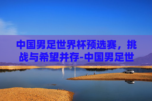 中国男足世界杯预选赛，挑战与希望并存-中国男足世界杯预选赛赛程表时间