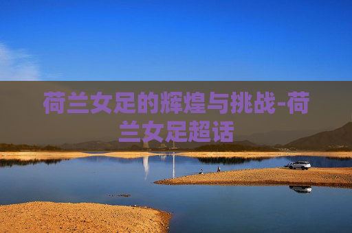 荷兰女足的辉煌与挑战-荷兰女足超话