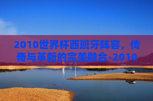 2010世界杯西班牙阵容，传奇与革新的完美融合-2010世界杯西班牙阵容 俱乐部
