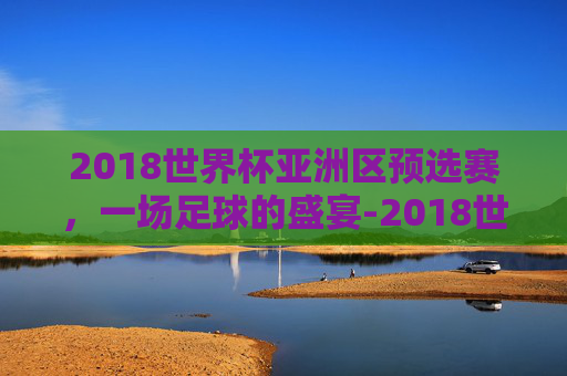 2018世界杯亚洲区预选赛，一场足球的盛宴-2018世界杯亚洲区预选赛央视网