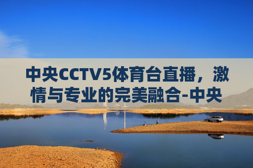 中央CCTV5体育台直播，激情与专业的完美融合-中央cctv5体育台直播节目表