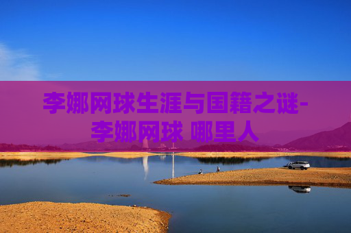 李娜网球生涯与国籍之谜-李娜网球 哪里人