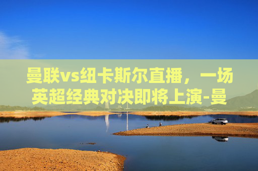 曼联vs纽卡斯尔直播，一场英超经典对决即将上演-曼联vs纽卡斯尔直播免费观看