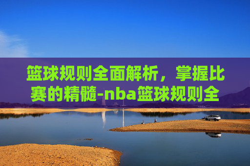 篮球规则全面解析，掌握比赛的精髓-nba篮球规则全部详细