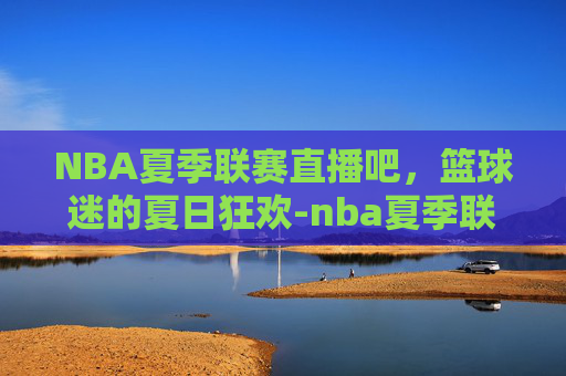 NBA夏季联赛直播吧，篮球迷的夏日狂欢-nba夏季联赛直播吧百度贴吧