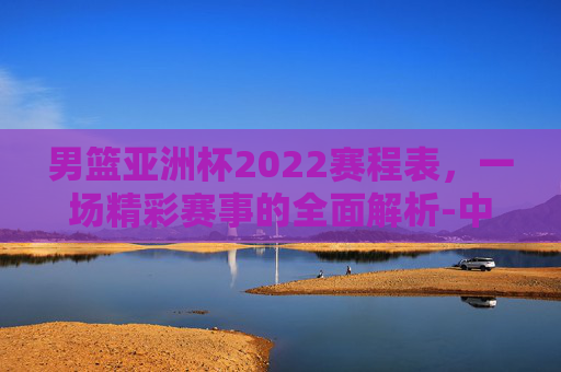 男篮亚洲杯2022赛程表，一场精彩赛事的全面解析-中国篮球亚洲杯赛程