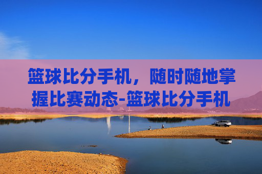 篮球比分手机，随时随地掌握比赛动态-篮球比分手机app