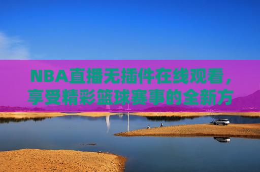 NBA直播无插件在线观看，享受精彩篮球赛事的全新方式-nba直播无插件在线观看高清