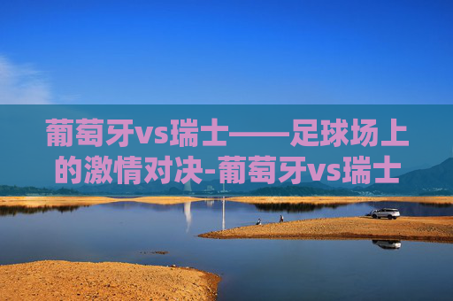 葡萄牙vs瑞士——足球场上的激情对决-葡萄牙vs瑞士2022