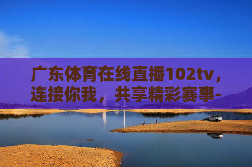 广东体育在线直播102tv，连接你我，共享精彩赛事-广东体育在线直播f1