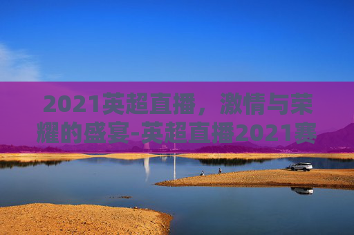 2021英超直播，激情与荣耀的盛宴-英超直播2021赛季