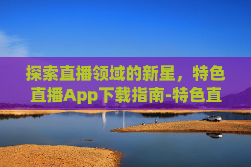 探索直播领域的新星，特色直播App下载指南-特色直播下载平台