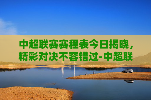 中超联赛赛程表今日揭晓，精彩对决不容错过-中超联赛赛程表今天最新